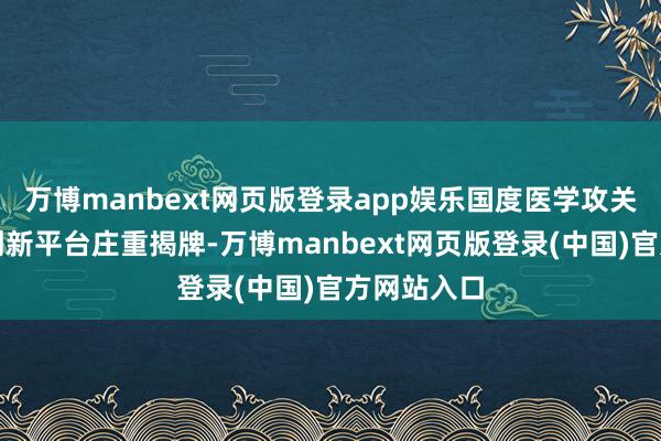 万博manbext网页版登录app娱乐国度医学攻关产教交融创新平台庄重揭牌-万博manbext网页版登录(中国)官方网站入口