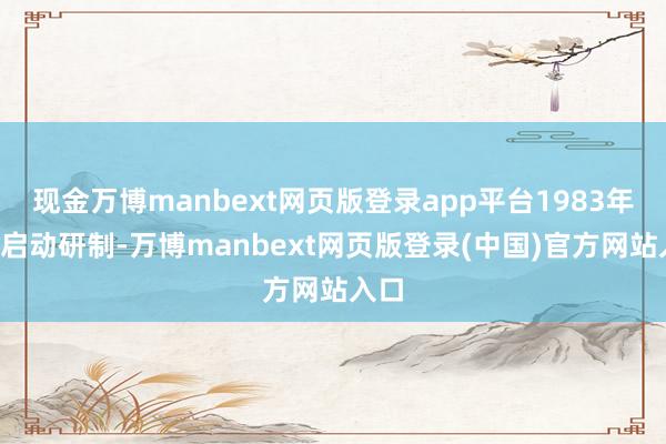 现金万博manbext网页版登录app平台1983年9月启动研制-万博manbext网页版登录(中国)官方网站入口