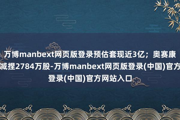 万博manbext网页版登录预估套现近3亿；奥赛康：大鼓吹减捏2784万股-万博manbext网页版登录(中国)官方网站入口