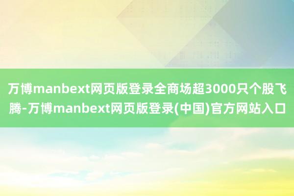 万博manbext网页版登录全商场超3000只个股飞腾-万博manbext网页版登录(中国)官方网站入口