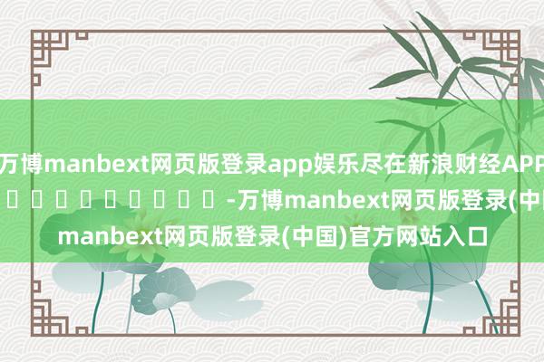 万博manbext网页版登录app娱乐尽在新浪财经APP -万博manbext网页版登录(中国)官方网站入口