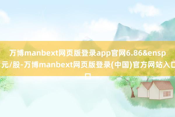 万博manbext网页版登录app官网6.86&ensp;元/股-万博manbext网页版登录(中国)官方网站入口