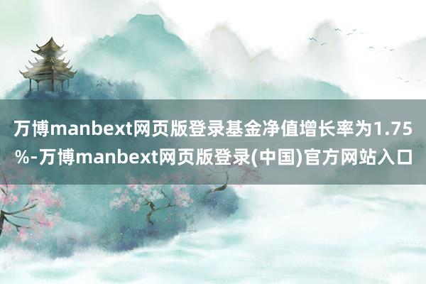 万博manbext网页版登录基金净值增长率为1.75%-万博manbext网页版登录(中国)官方网站入口