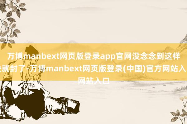 万博manbext网页版登录app官网没念念到这样快就封了-万博manbext网页版登录(中国)官方网站入口
