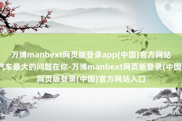 万博manbext网页版登录app(中国)官方网站“我以为小鹏汽车最大的问题在你-万博manbext网页版登录(中国)官方网站入口