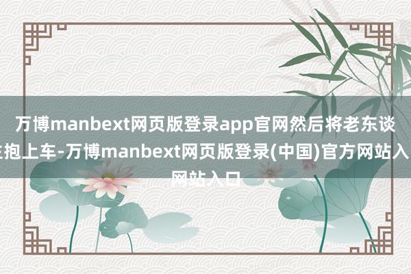 万博manbext网页版登录app官网然后将老东谈主抱上车-万博manbext网页版登录(中国)官方网站入口