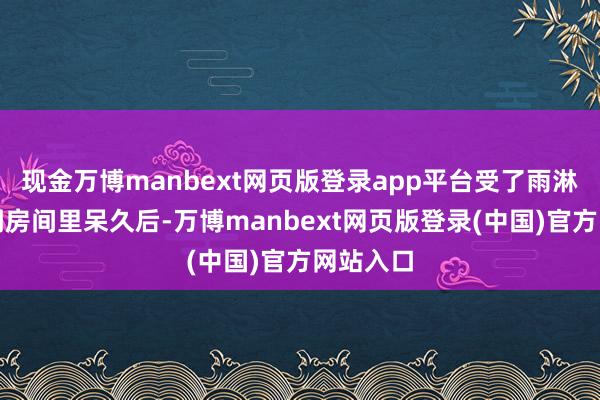 现金万博manbext网页版登录app平台受了雨淋或在空调房间里呆久后-万博manbext网页版登录(中国)官方网站入口