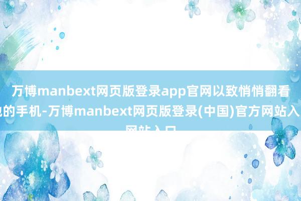 万博manbext网页版登录app官网以致悄悄翻看她的手机-万博manbext网页版登录(中国)官方网站入口