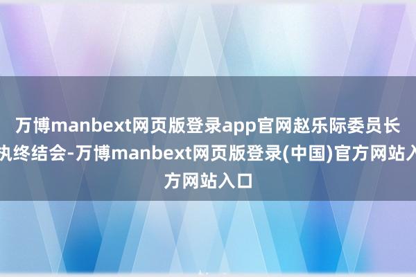 万博manbext网页版登录app官网赵乐际委员长主执终结会-万博manbext网页版登录(中国)官方网站入口