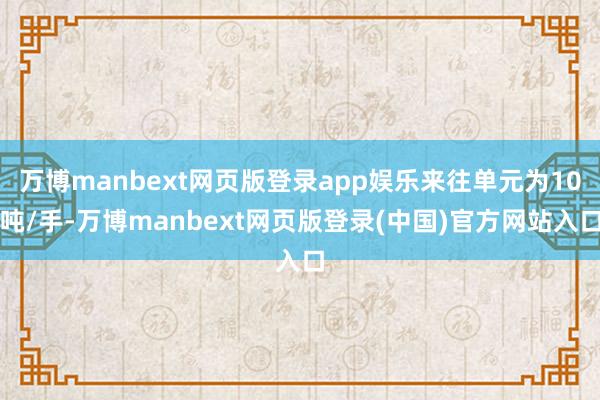 万博manbext网页版登录app娱乐来往单元为10吨/手-万博manbext网页版登录(中国)官方网站入口