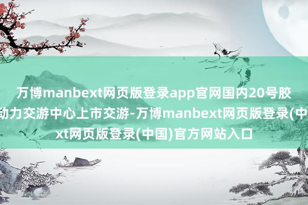 万博manbext网页版登录app官网国内20号胶期货在上海海外动力交游中心上市交游-万博manbext网页版登录(中国)官方网站入口