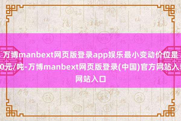 万博manbext网页版登录app娱乐最小变动价位是10元/吨-万博manbext网页版登录(中国)官方网站入口