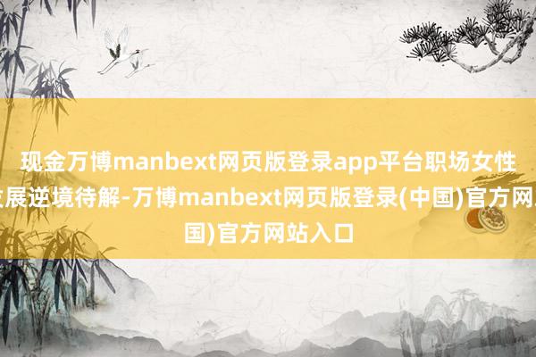 现金万博manbext网页版登录app平台职场女性行状发展逆境待解-万博manbext网页版登录(中国)官方网站入口