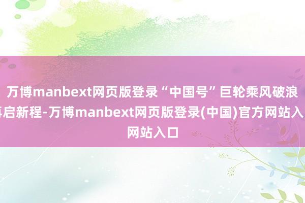 万博manbext网页版登录“中国号”巨轮乘风破浪再启新程-万博manbext网页版登录(中国)官方网站入口