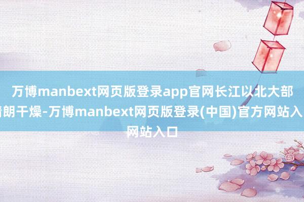 万博manbext网页版登录app官网长江以北大部晴朗干燥-万博manbext网页版登录(中国)官方网站入口
