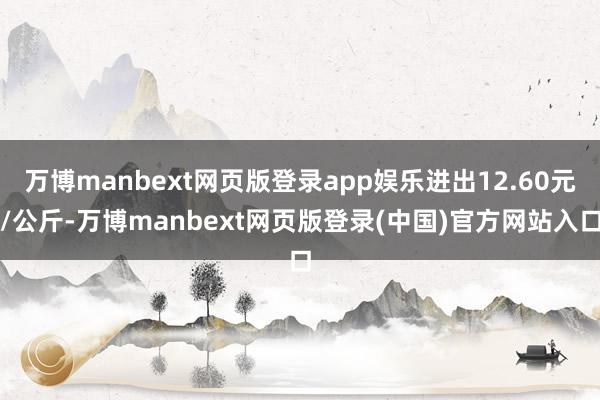 万博manbext网页版登录app娱乐进出12.60元/公斤-万博manbext网页版登录(中国)官方网站入口