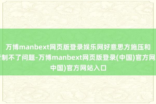 万博manbext网页版登录娱乐网好意思方施压和威迫管制不了问题-万博manbext网页版登录(中国)官方网站入口