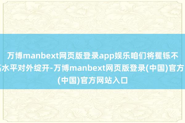 万博manbext网页版登录app娱乐咱们将矍铄不移鼓吹高水平对外绽开-万博manbext网页版登录(中国)官方网站入口