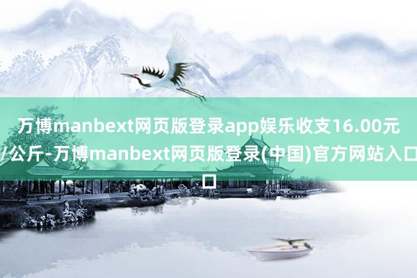 万博manbext网页版登录app娱乐收支16.00元/公斤-万博manbext网页版登录(中国)官方网站入口