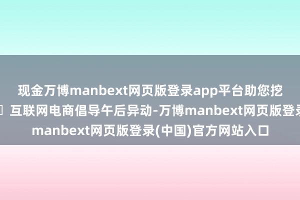 现金万博manbext网页版登录app平台助您挖掘后劲主题契机！		互联网电商倡导午后异动-万博manbext网页版登录(中国)官方网站入口