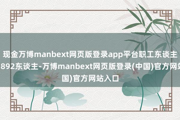 现金万博manbext网页版登录app平台职工东谈主数为1892东谈主-万博manbext网页版登录(中国)官方网站入口