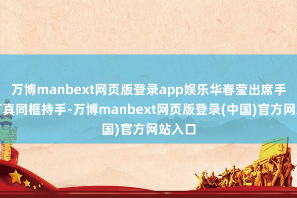 万博manbext网页版登录app娱乐华春莹出席手脚与丁真同框持手-万博manbext网页版登录(中国)官方网站入口
