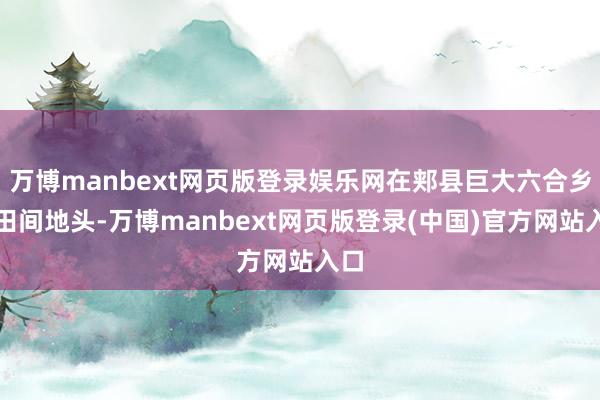 万博manbext网页版登录娱乐网在郏县巨大六合乡的田间地头-万博manbext网页版登录(中国)官方网站入口