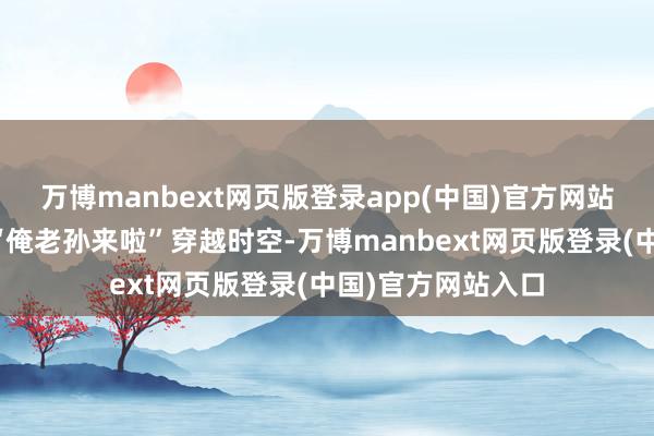 万博manbext网页版登录app(中国)官方网站六小龄童的一声“俺老孙来啦”穿越时空-万博manbext网页版登录(中国)官方网站入口