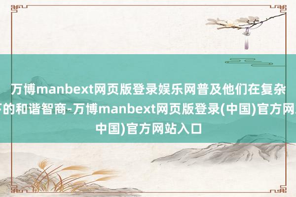 万博manbext网页版登录娱乐网普及他们在复杂环境下的和谐智商-万博manbext网页版登录(中国)官方网站入口