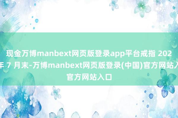 现金万博manbext网页版登录app平台戒指 2023 年 7 月末-万博manbext网页版登录(中国)官方网站入口