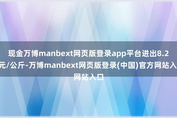 现金万博manbext网页版登录app平台进出8.20元/公斤-万博manbext网页版登录(中国)官方网站入口