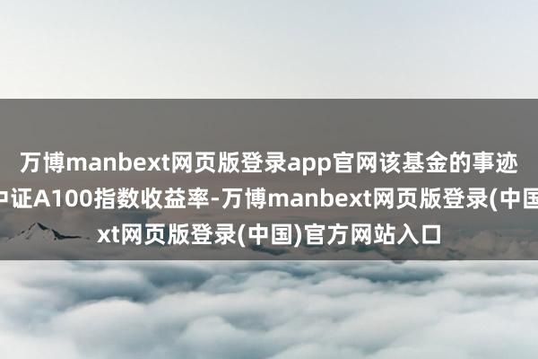 万博manbext网页版登录app官网该基金的事迹相比基准为：中证A100指数收益率-万博manbext网页版登录(中国)官方网站入口