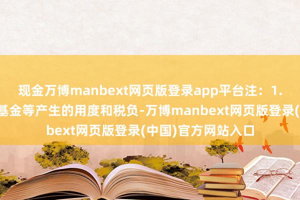 现金万博manbext网页版登录app平台注：1.本基金来回证券、基金等产生的用度和税负-万博manbext网页版登录(中国)官方网站入口