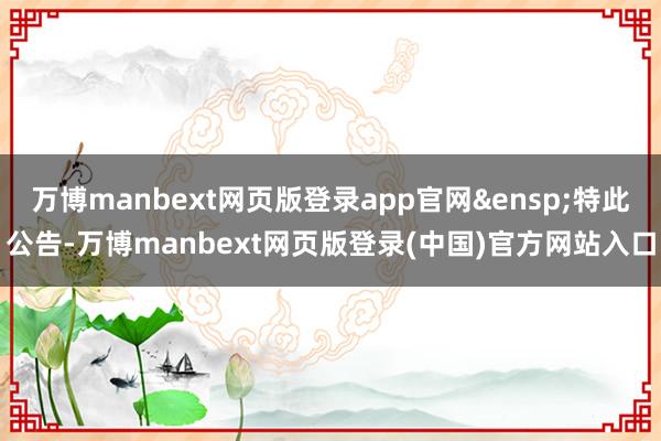 万博manbext网页版登录app官网&ensp;特此公告-万博manbext网页版登录(中国)官方网站入口