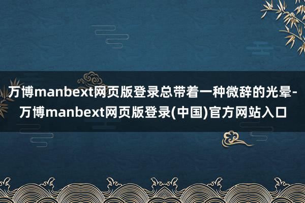 万博manbext网页版登录总带着一种微辞的光晕-万博manbext网页版登录(中国)官方网站入口