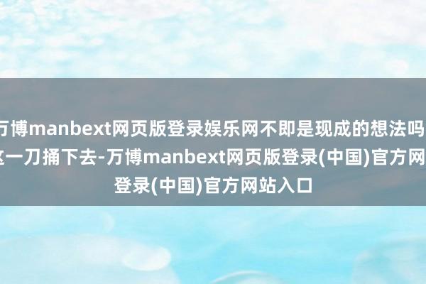 万博manbext网页版登录娱乐网不即是现成的想法吗？        这一刀捅下去-万博manbext网页版登录(中国)官方网站入口