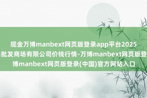 现金万博manbext网页版登录app平台2025年7月23日白山市星泰批发商场有限公司价钱行情-万博manbext网页版登录(中国)官方网站入口