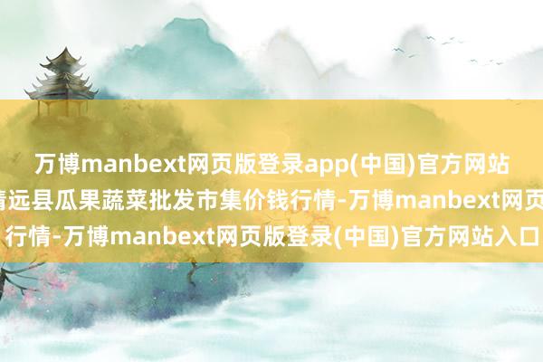 万博manbext网页版登录app(中国)官方网站2025年7月23日甘肃靖远县瓜果蔬菜批发市集价钱行情-万博manbext网页版登录(中国)官方网站入口