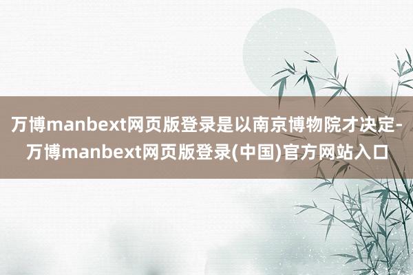 万博manbext网页版登录是以南京博物院才决定-万博manbext网页版登录(中国)官方网站入口