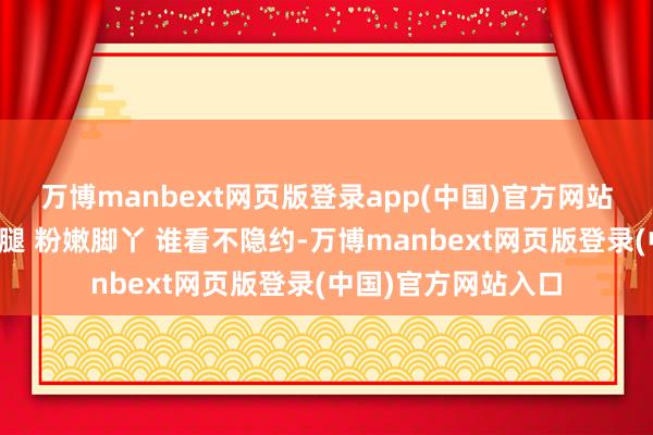 万博manbext网页版登录app(中国)官方网站秦岚这双纯洁大长腿 粉嫩脚丫 谁看不隐约-万博manbext网页版登录(中国)官方网站入口