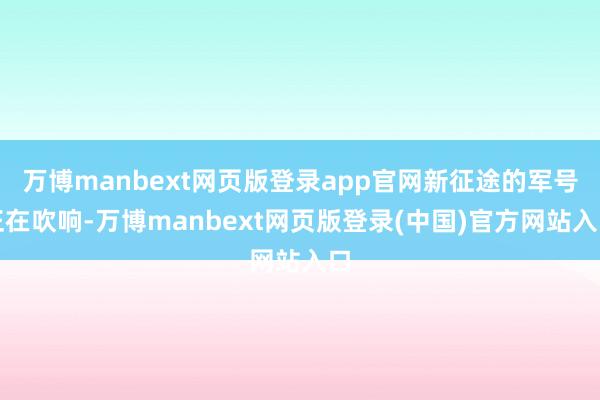 万博manbext网页版登录app官网新征途的军号正在吹响-万博manbext网页版登录(中国)官方网站入口