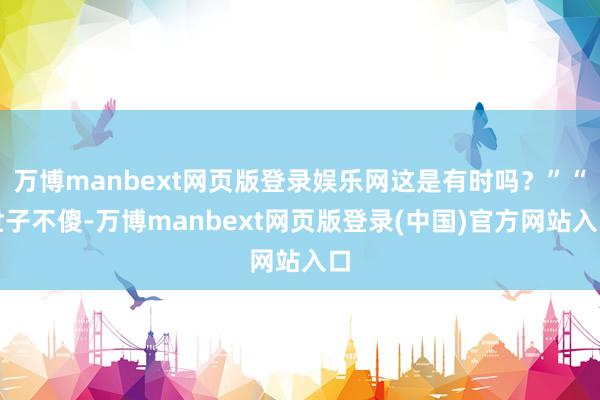 万博manbext网页版登录娱乐网这是有时吗？”“世子不傻-万博manbext网页版登录(中国)官方网站入口