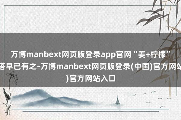 万博manbext网页版登录app官网“姜+柠檬”的配搭早已有之-万博manbext网页版登录(中国)官方网站入口