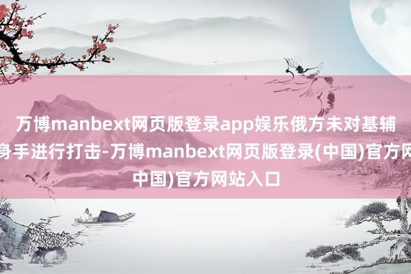 万博manbext网页版登录app娱乐俄方未对基辅的其他身手进行打击-万博manbext网页版登录(中国)官方网站入口