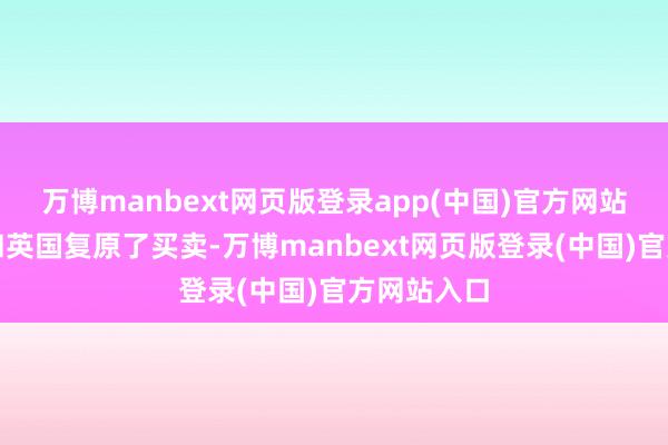 万博manbext网页版登录app(中国)官方网站背地里却和英国复原了买卖-万博manbext网页版登录(中国)官方网站入口