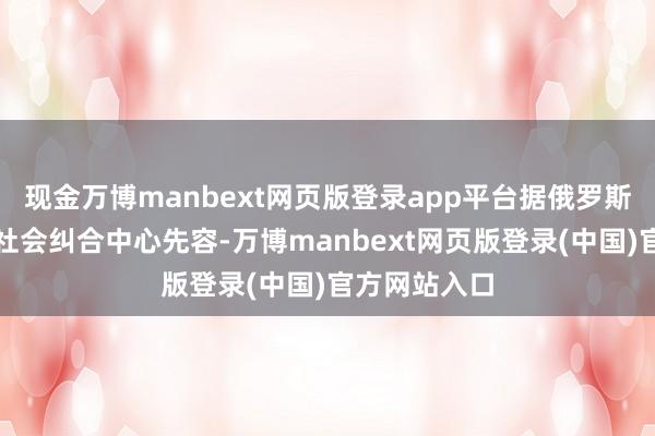 现金万博manbext网页版登录app平台据俄罗斯联邦安全局社会纠合中心先容-万博manbext网页版登录(中国)官方网站入口