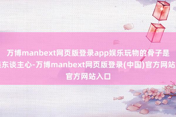 万博manbext网页版登录app娱乐玩物的骨子是齐集东谈主心-万博manbext网页版登录(中国)官方网站入口