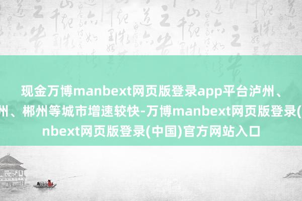 现金万博manbext网页版登录app平台泸州、马鞍山、宝鸡、赣州、郴州等城市增速较快-万博manbext网页版登录(中国)官方网站入口