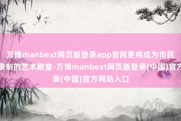 万博manbext网页版登录app官网更将成为市民体验专科录制的艺术殿堂-万博manbext网页版登录(中国)官方网站入口