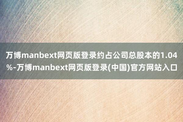 万博manbext网页版登录约占公司总股本的1.04%-万博manbext网页版登录(中国)官方网站入口